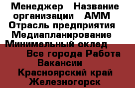 Менеджер › Название организации ­ АММ › Отрасль предприятия ­ Медиапланирование › Минимальный оклад ­ 30 000 - Все города Работа » Вакансии   . Красноярский край,Железногорск г.